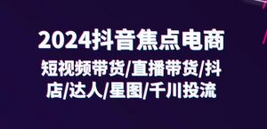 2024抖音焦点电商:短视频带货/直播带货/抖店/达人/星图/千川投流/32节课-第一资源库