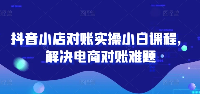 抖音小店对账实操小白课程，解决电商对账难题-第一资源库