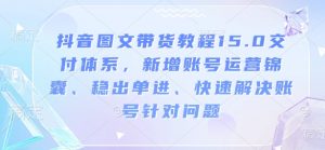 抖音图文带货教程15.0交付体系,新增账号运营锦囊、稳出单进、快速解决账号针对问题-第一资源库